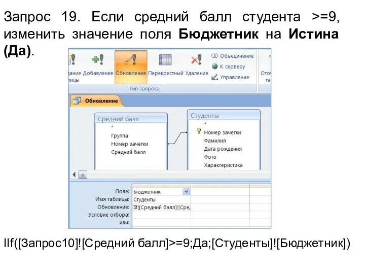 Запрос 19. Если средний балл студента >=9, изменить значение поля Бюджетник на Истина (Да). IIf([Запрос10]![Средний балл]>=9;Да;[Студенты]![Бюджетник])