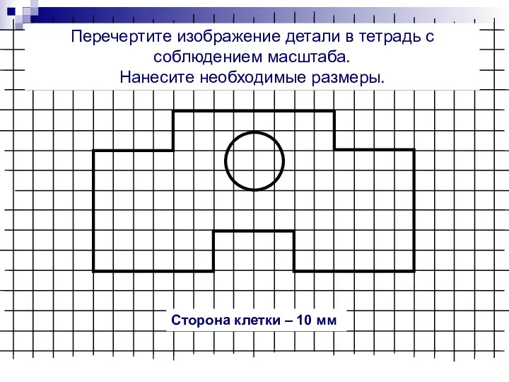 Перечертите изображение детали в тетрадь с соблюдением масштаба. Нанесите необходимые размеры. Сторона клетки – 10 мм