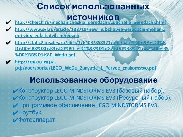 Список использованных источников http://cherch.ru/mechanicheskie_peredachi/zubchatie_peredachi.html http://www.syl.ru/article/183719/new_zubchatyie-peredachi-mehanizm-i-vidyi-zubchatyih-peredach http://static2.insales.ru/files/1/6403/858371/original/%D0%9A%D0%BD%D0%B8%D0%B3%D0%B0_%D1%83%D1%87%D0%B8%D1%82%D0%B5%D0%BB%D1%8F_Wedo.pdf http://фгос-игра.рф/doc/sborka/LEGO_WeDo_Zanyatie_1_Pervoe_znakomstvo.pdf Использованное оборудование Конструктор LEGO