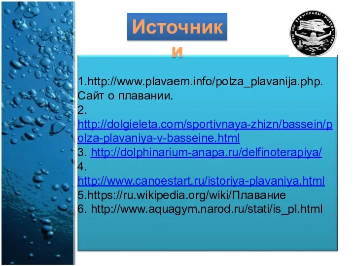 1.http://www.plavaem.info/polza_plavanija.php. Сайт о плавании. 2. http://dolgieleta.com/sportivnaya-zhizn/bassein/polza-plavaniya-v-basseine.html 3. http://dolphinarium-anapa.ru/delfinoterapiya/ 4. http://www.canoestart.ru/istoriya-plavaniya.html 5.https://ru.wikipedia.org/wiki/Плавание 6. http://www.aquagym.narod.ru/stati/is_pl.html Источники