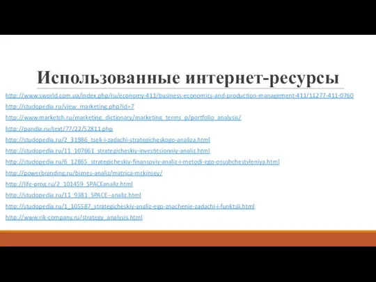 Использованные интернет-ресурсы http://www.sworld.com.ua/index.php/ru/economy-411/business-economics-and-production-management-411/11277-411-0760 http://studopedia.ru/view_marketing.php?id=7 http://www.marketch.ru/marketing_dictionary/marketing_terms_p/portfolio_analysis/ http://pandia.ru/text/77/22/52811.php http://studopedia.ru/2_31986_tseli-i-zadachi-strategicheskogo-analiza.html http://studopedia.ru/11_107661_strategicheskiy-investitsionniy-analiz.html http://studopedia.ru/6_12865_strategicheskiy-finansoviy-analiz-i-metodi-ego-osushchestvleniya.html http://powerbranding.ru/biznes-analiz/matrica-mckinsey/ http://life-prog.ru/2_101459_SPACEanaliz.html http://studopedia.ru/11_9381_SPACE--analiz.html http://studopedia.ru/1_105587_strategicheskiy-analiz-ego-znachenie-zadachi-i-funktsii.html http://www.rik-company.ru/strategy_analysis.html