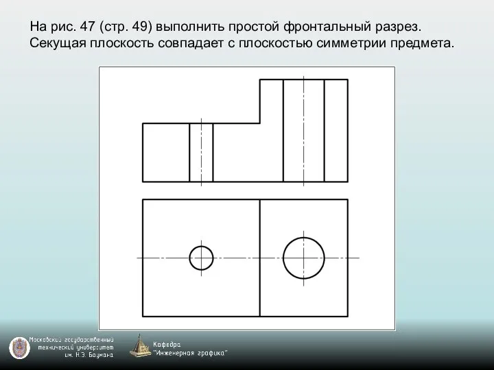 На рис. 47 (стр. 49) выполнить простой фронтальный разрез. Секущая плоскость совпадает с плоскостью симметрии предмета.