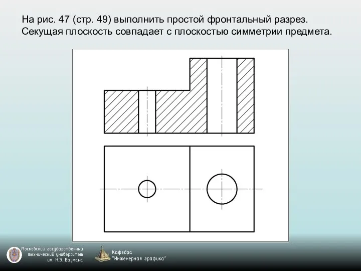 На рис. 47 (стр. 49) выполнить простой фронтальный разрез. Секущая плоскость совпадает с плоскостью симметрии предмета.