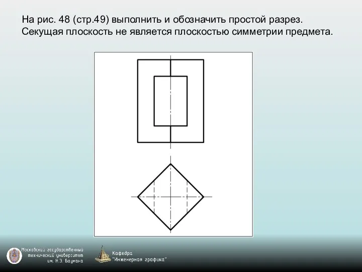 На рис. 48 (стр.49) выполнить и обозначить простой разрез. Секущая плоскость не является плоскостью симметрии предмета.