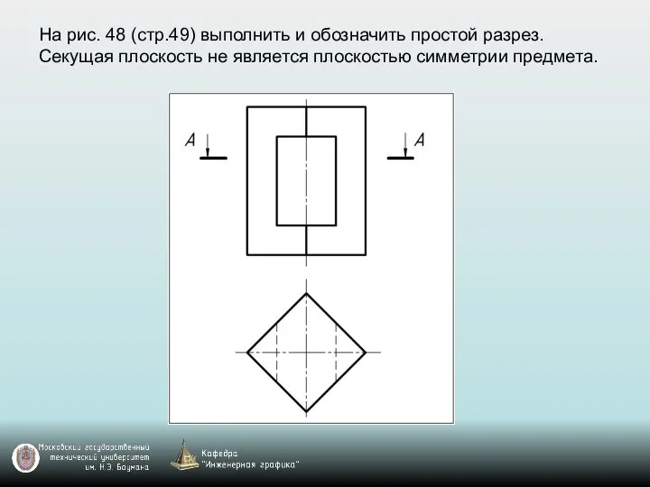 На рис. 48 (стр.49) выполнить и обозначить простой разрез. Секущая плоскость не является плоскостью симметрии предмета.