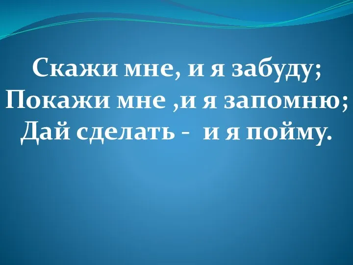 Скажи мне, и я забуду; Покажи мне ,и я запомню; Дай сделать - и я пойму.