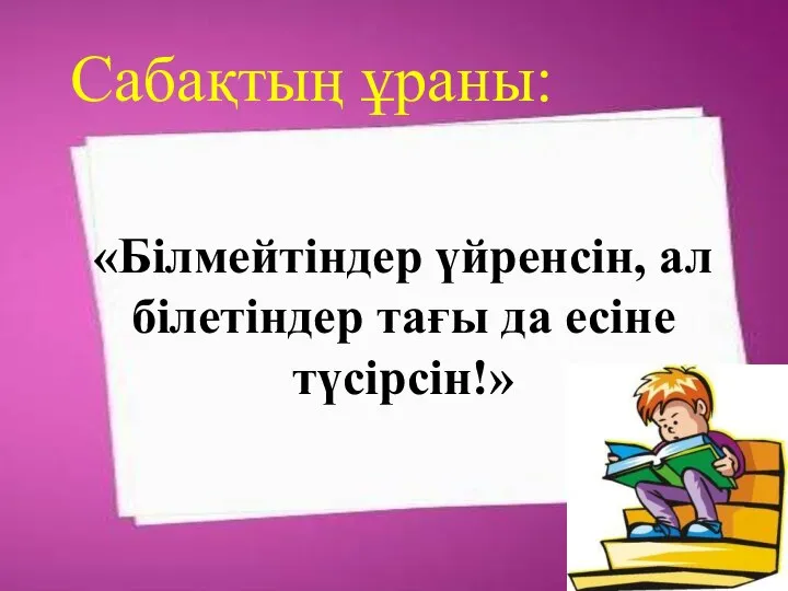 «Білмейтіндер үйренсін, ал білетіндер тағы да есіне түсірсін!» Сабақтың ұраны: