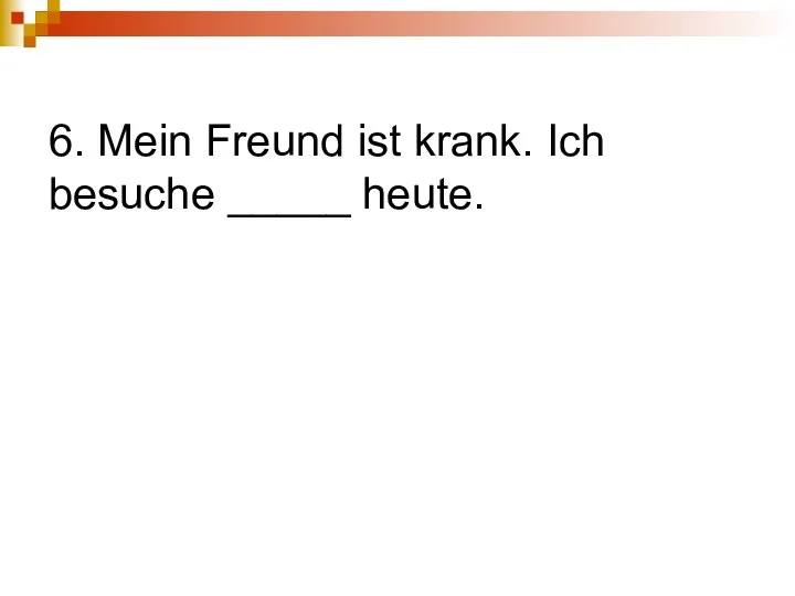 6. Mein Freund ist krank. Ich besuche _____ heute.