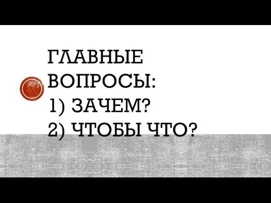 ГЛАВНЫЕ ВОПРОСЫ: 1) ЗАЧЕМ? 2) ЧТОБЫ ЧТО?