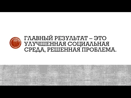 ГЛАВНЫЙ РЕЗУЛЬТАТ – ЭТО УЛУЧШЕННАЯ СОЦИАЛЬНАЯ СРЕДА, РЕШЕННАЯ ПРОБЛЕМА.