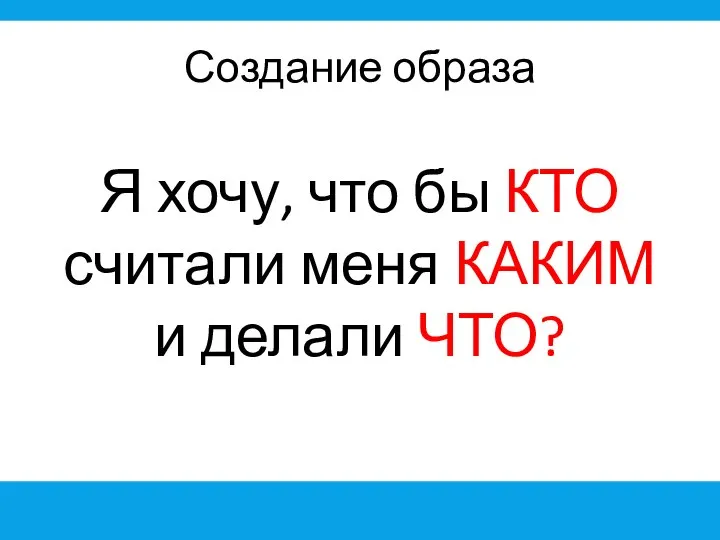 Создание образа Я хочу, что бы КТО считали меня КАКИМ и делали ЧТО?