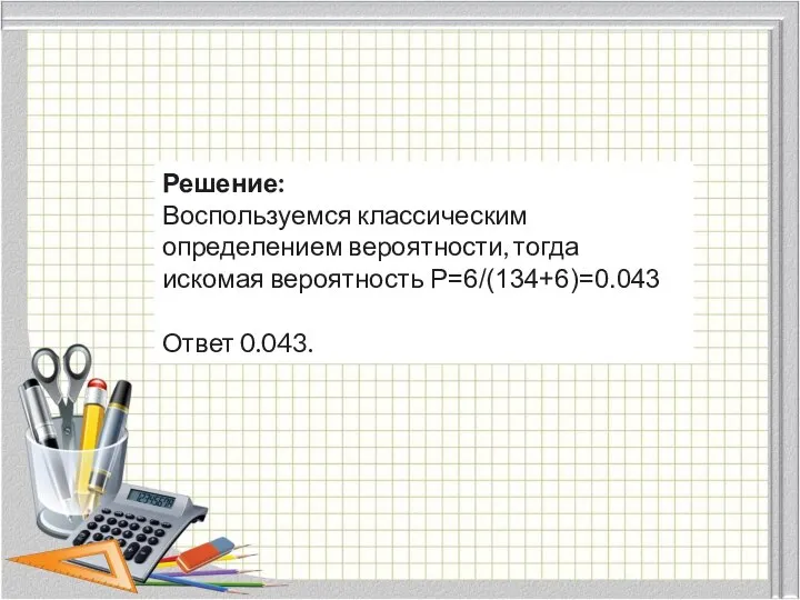 Решение: Воспользуемся классическим определением вероятности, тогда искомая вероятность P=6/(134+6)=0.043 Ответ 0.043.