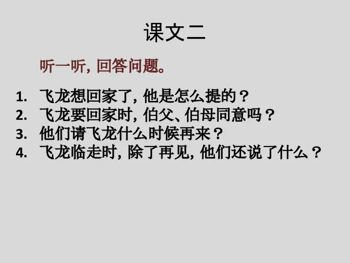 课文二 听一听，回答问题。 飞龙想回家了，他是怎么提的？ 飞龙要回家时，伯父、伯母同意吗？ 他们请飞龙什么时候再来？ 飞龙临走时，除了再见，他们还说了什么？