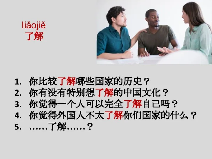 liǎojiě 了解 你比较了解哪些国家的历史？ 你有没有特别想了解的中国文化？ 你觉得一个人可以完全了解自己吗？ 你觉得外国人不太了解你们国家的什么？ ……了解……？