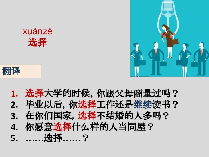 xuǎnzé 选择 选择大学的时候，你跟父母商量过吗？ 毕业以后，你选择工作还是继续读书？ 在你们国家，选择不结婚的人多吗？ 你愿意选择什么样的人当同屋？ ……选择……？ 翻译