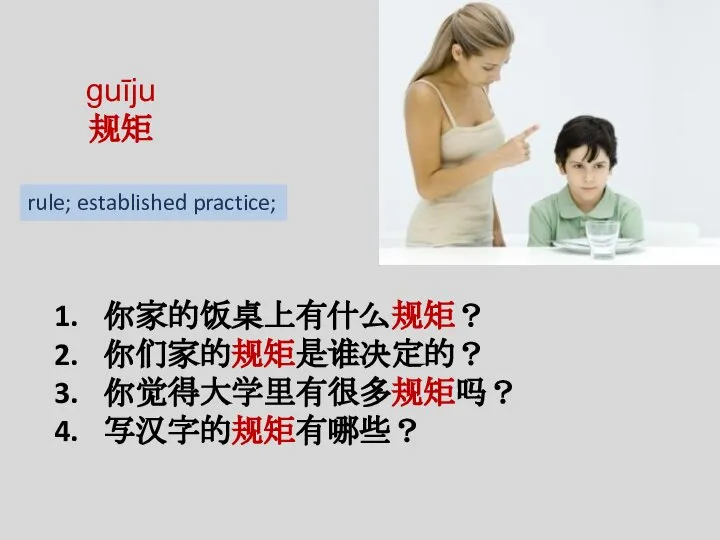 guīju 规矩 你家的饭桌上有什么规矩？ 你们家的规矩是谁决定的？ 你觉得大学里有很多规矩吗？ 写汉字的规矩有哪些？ rule; established practice;