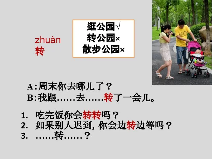 A：周末你去哪儿了？ B：我跟……去……转了一会儿。 zhuàn 转 逛公园√ 转公园× 散步公园× 吃完饭你会转转吗？ 如果别人迟到，你会边转边等吗？ ……转……？