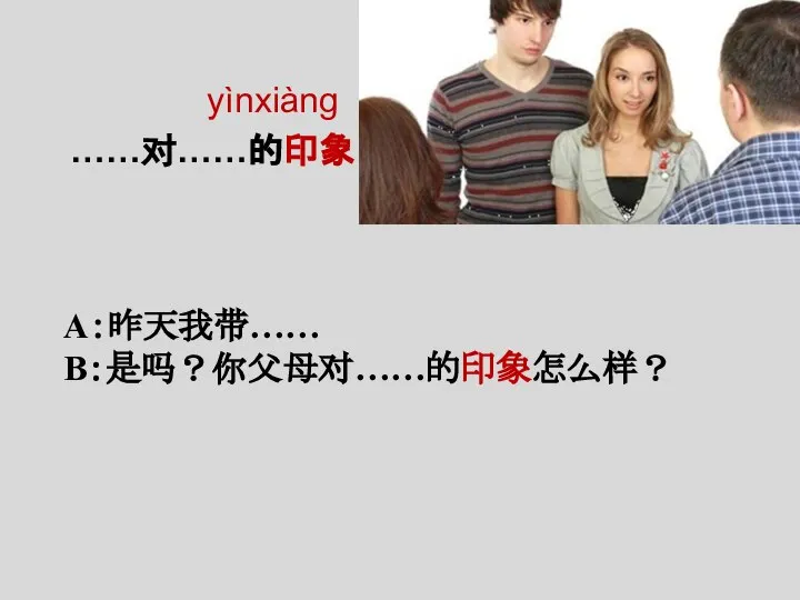 yìnxiàng ……对……的印象 A：昨天我带…… B：是吗？你父母对……的印象怎么样？