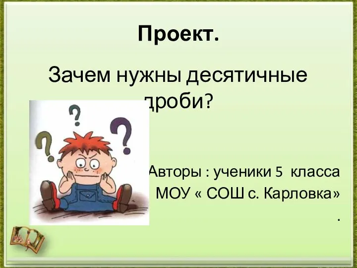 Зачем нужны десятичные дроби? Авторы : ученики 5 класса МОУ « СОШ с. Карловка» . Проект.