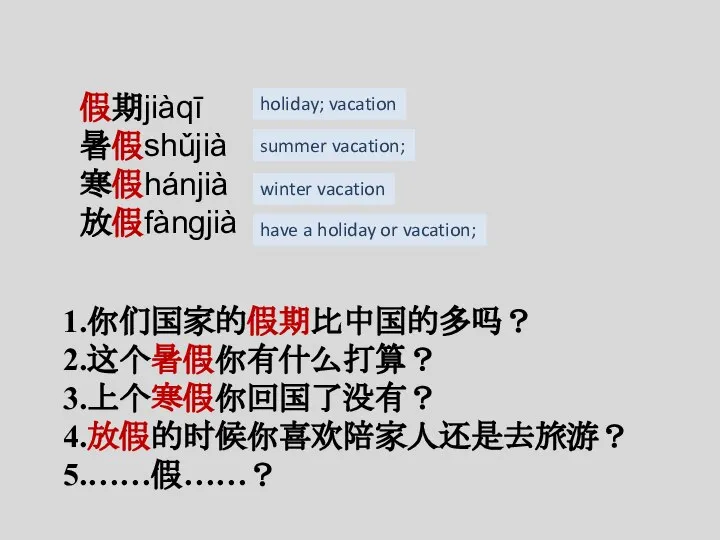 假期jiàqī 暑假shǔjià 寒假hánjià 放假fàngjià 1.你们国家的假期比中国的多吗？ 2.这个暑假你有什么打算？ 3.上个寒假你回国了没有？ 4.放假的时候你喜欢陪家人还是去旅游？ 5.……假……？ holiday; vacation