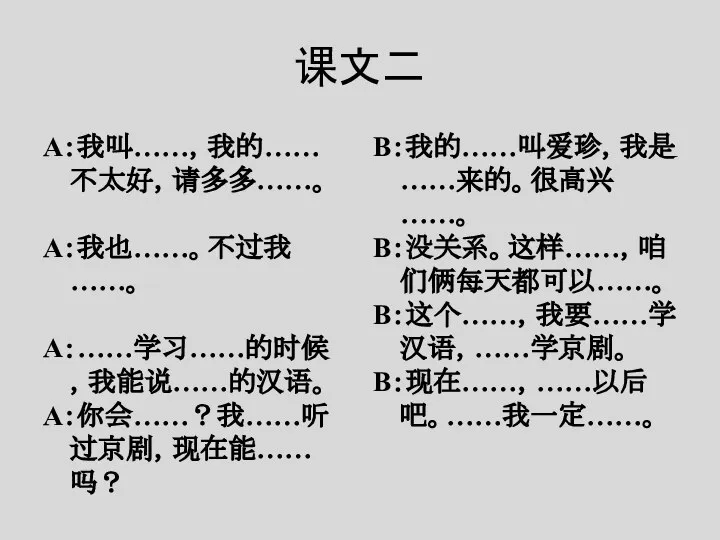 课文二 A：我叫……，我的……不太好，请多多……。 A：我也……。不过我……。 A：……学习……的时候，我能说……的汉语。 A：你会……？我……听过京剧，现在能……吗？ B：我的……叫爱珍，我是……来的。很高兴……。 B：没关系。这样……，咱们俩每天都可以……。 B：这个……，我要……学汉语，……学京剧。 B：现在……，……以后吧。……我一定……。