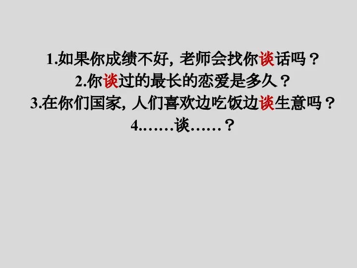 1.如果你成绩不好，老师会找你谈话吗？ 2.你谈过的最长的恋爱是多久？ 3.在你们国家，人们喜欢边吃饭边谈生意吗？ 4.……谈……？