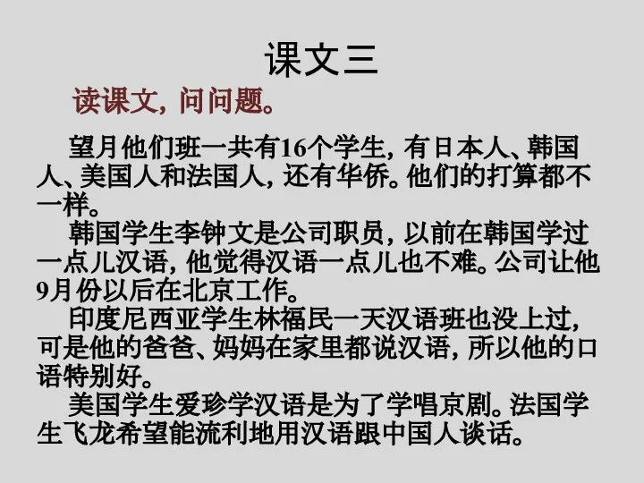 课文三 读课文，问问题。 望月他们班一共有16个学生，有日本人、韩国人、美国人和法国人，还有华侨。他们的打算都不一样。 韩国学生李钟文是公司职员，以前在韩国学过一点儿汉语，他觉得汉语一点儿也不难。公司让他9月份以后在北京工作。 印度尼西亚学生林福民一天汉语班也没上过，可是他的爸爸、妈妈在家里都说汉语，所以他的口语特别好。 美国学生爱珍学汉语是为了学唱京剧。法国学生飞龙希望能流利地用汉语跟中国人谈话。