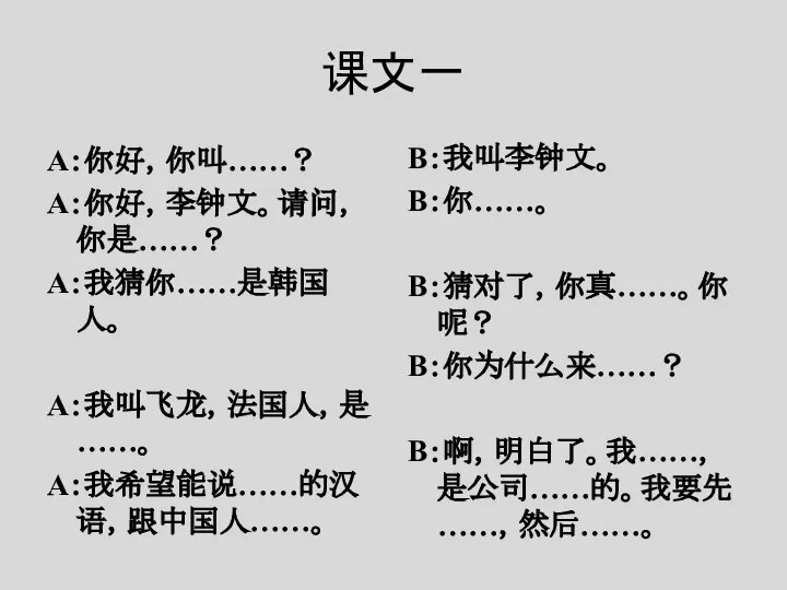 课文一 A：你好，你叫……？ A：你好，李钟文。请问，你是……？ A：我猜你……是韩国人。 A：我叫飞龙，法国人，是……。 A：我希望能说……的汉语，跟中国人……。 B：我叫李钟文。 B：你……。 B：猜对了，你真……。你呢？ B：你为什么来……？ B：啊，明白了。我……，是公司……的。我要先……，然后……。