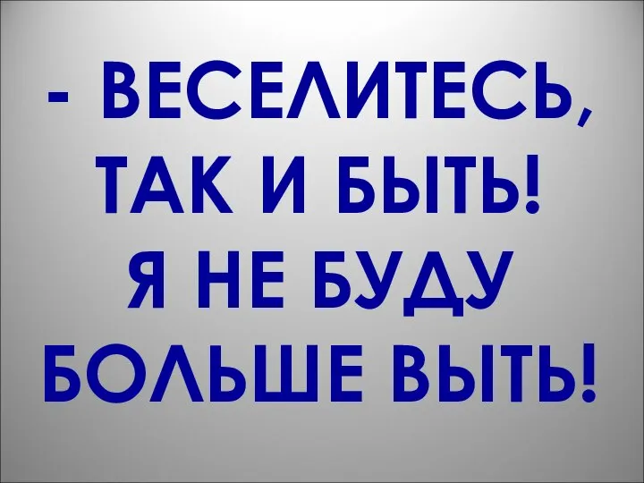 - ВЕСЕЛИТЕСЬ, ТАК И БЫТЬ! Я НЕ БУДУ БОЛЬШЕ ВЫТЬ!