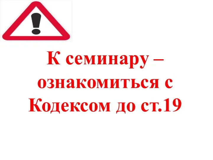 К семинару – ознакомиться с Кодексом до ст.19