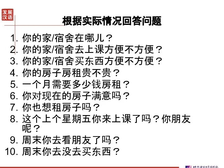 根据实际情况回答问题 你的家/宿舍在哪儿？ 你的家/宿舍去上课方便不方便？ 你的家/宿舍买东西方便不方便？ 你的房子房租贵不贵？ 一个月需要多少钱房租？ 你对现在的房子满意吗？ 你也想租房子吗？ 这个上个星期五你来上课了吗？你朋友呢？ 周末你去看朋友了吗？ 周末你去没去买东西？