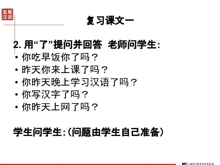 复习课文一 2. 用“了”提问并回答 老师问学生： 你吃早饭你了吗？ 昨天你来上课了吗？ 你昨天晚上学习汉语了吗？ 你写汉字了吗？ 你昨天上网了吗？ 学生问学生：（问题由学生自己准备）