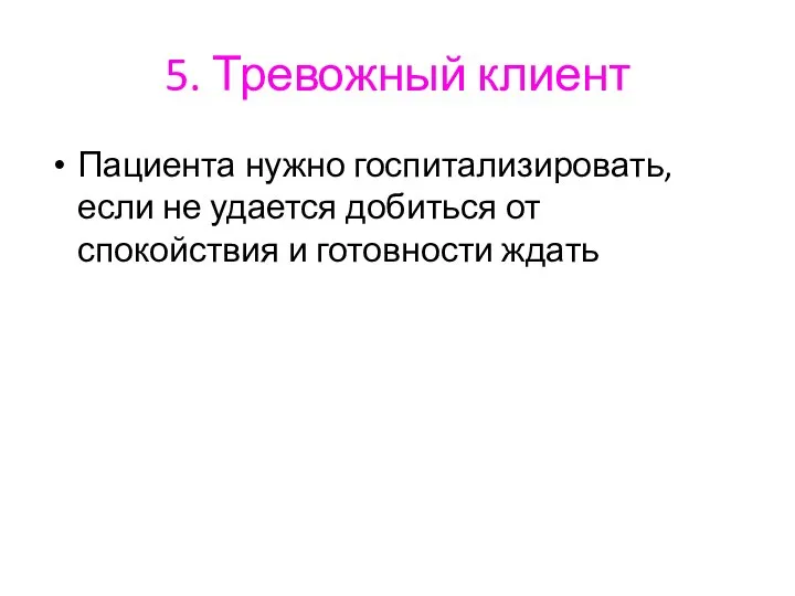 5. Тревожный клиент Пациента нужно госпитализировать, если не удается добиться от спокойствия и готовности ждать