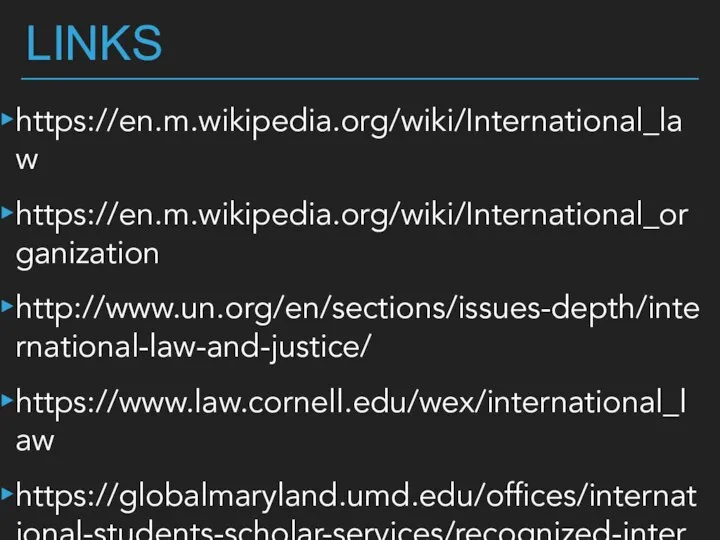 LINKS https://en.m.wikipedia.org/wiki/International_law https://en.m.wikipedia.org/wiki/International_organization http://www.un.org/en/sections/issues-depth/international-law-and-justice/ https://www.law.cornell.edu/wex/international_law https://globalmaryland.umd.edu/offices/international-students-scholar-services/recognized-international-organizations