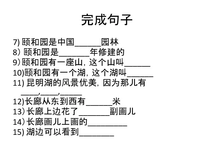 7) 颐和园是中国______园林 8） 颐和园是_______年修建的 9）颐和园有一座山，这个山叫______ 10)颐和园有一个湖，这个湖叫______ 11) 昆明湖的风景优美，因为那儿有____,____,_____ 12)长廊从东到西有______米 13）长廊上边花了_______副画儿 14）长廊画儿上画的_________ 15) 湖边可以看到________ 完成句子