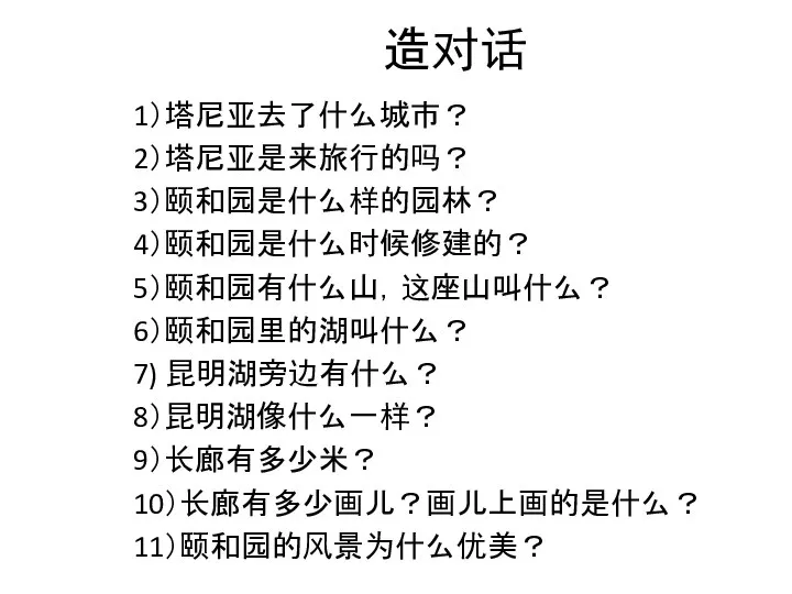 造对话 1）塔尼亚去了什么城市？ 2）塔尼亚是来旅行的吗？ 3）颐和园是什么样的园林？ 4）颐和园是什么时候修建的？ 5）颐和园有什么山，这座山叫什么？ 6）颐和园里的湖叫什么？ 7) 昆明湖旁边有什么？ 8）昆明湖像什么一样？ 9）长廊有多少米？ 10）长廊有多少画儿？画儿上画的是什么？ 11）颐和园的风景为什么优美？