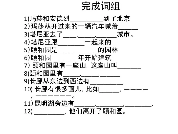 完成词组 1)玛莎和安德烈__________到了北京 2）玛莎从开过来的一辆汽车喊着______ 3)塔尼亚去了____,_____,______城市。 4）塔尼亚跟________一起来的 5）颐和园是____________的园林 6）颐和园________年开始建筑 7） 颐和园里有一座山，这座山叫_______ 8)颐和园里有_____,_____,______ 9)长廊从东边到西边有__________ 10) 长廊有很多画儿，比如______，————，——————。 11）昆明湖旁边有______,________,________. 12) _________，他们离开了颐和园。