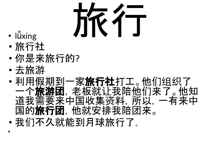 旅行 lǚxíng 旅行社 你是来旅行的? 去旅游 利用假期到一家旅行社打工。他们组织了一个旅游团，老板就让我陪他们来了。他知道我需要来中国收集资料，所以，一有来中国的旅行团，他就安排我陪团来。 我们不久就能到月球旅行了。