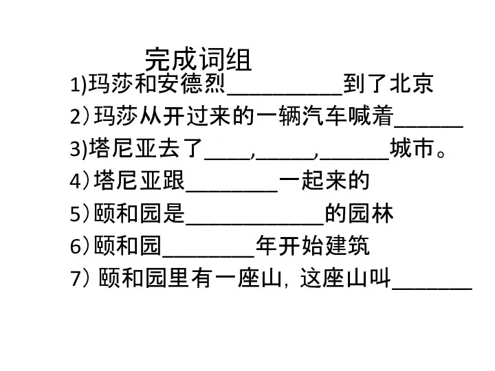 完成词组 1)玛莎和安德烈__________到了北京 2）玛莎从开过来的一辆汽车喊着______ 3)塔尼亚去了____,_____,______城市。 4）塔尼亚跟________一起来的 5）颐和园是____________的园林 6）颐和园________年开始建筑 7） 颐和园里有一座山，这座山叫_______