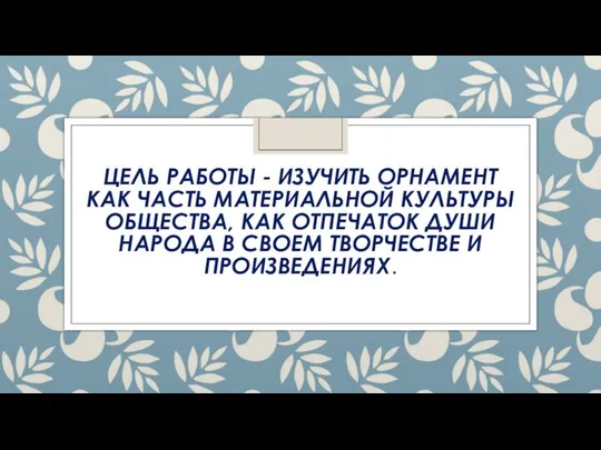 ЦЕЛЬ РАБОТЫ - ИЗУЧИТЬ ОРНАМЕНТ КАК ЧАСТЬ МАТЕРИАЛЬНОЙ КУЛЬТУРЫ ОБЩЕСТВА, КАК