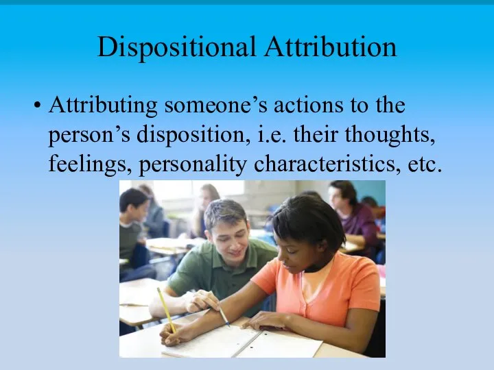 Dispositional Attribution Attributing someone’s actions to the person’s disposition, i.e. their thoughts, feelings, personality characteristics, etc.