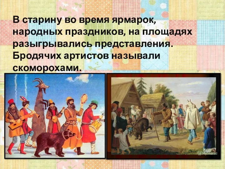 В старину во время ярмарок, народных праздников, на площадях разыгрывались представления. Бродячих артистов называли скоморохами.