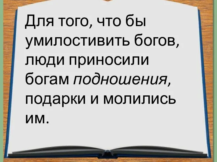 Для того, что бы умилостивить богов, люди приносили богам подношения, подарки и молились им.