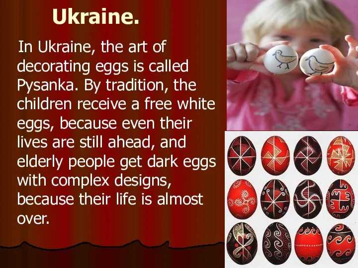 Ukraine. In Ukraine, the art of decorating eggs is called Pysanka.