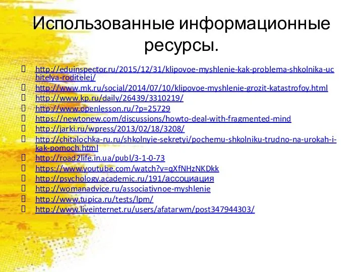 Использованные информационные ресурсы. http://eduinspector.ru/2015/12/31/klipovoe-myshlenie-kak-problema-shkolnika-uchitelya-roditelej/ http://www.mk.ru/social/2014/07/10/klipovoe-myshlenie-grozit-katastrofoy.html http://www.kp.ru/daily/26439/3310219/ http://www.openlesson.ru/?p=25729 https://newtonew.com/discussions/howto-deal-with-fragmented-mind http://jarki.ru/wpress/2013/02/18/3208/ http://chitalochka-ru.ru/shkolnyie-sekretyi/pochemu-shkolniku-trudno-na-urokah-i-kak-pomoch.html http://road2life.in.ua/publ/3-1-0-73 https://www.youtube.com/watch?v=qXfNHzNKDkk http://psychology.academic.ru/191/ассоциация http://womanadvice.ru/associativnoe-myshlenie http://www.tupica.ru/tests/lpm/ http://www.liveinternet.ru/users/afatarwm/post347944303/