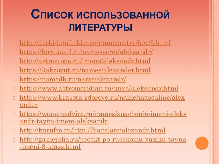Список использованной литературы http://detki-konfetki.com/namepoetry/boy/5.html https://horo.mail.ru/namesecret/aleksandr/ http://astroscope.ru/imena/aleksandr.html https://kakzovut.ru/names/alexander.html https://namedb.ru/name/alexandr/ https://www.astromeridian.ru/imya/aleksandr.html https://www.krasota-zdorove.ru/name/masculine/alexander https://womanadvice.ru/names/znachenie-imeni-aleksandr-tayna-imeni-aleksandr http://kurufin.ru/html/Translate/alexandr.html http://gamejulia.ru/proekt-po-russkomu-yaziku-tayna-imeni-3-klass.html