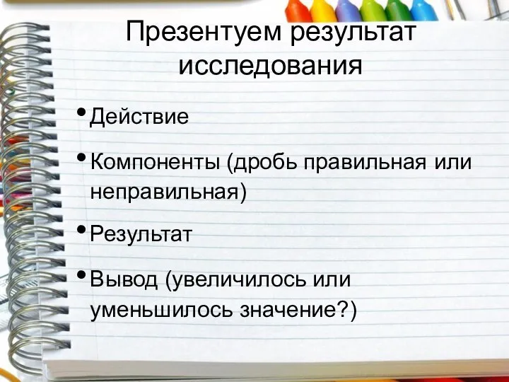 Презентуем результат исследования Действие Компоненты (дробь правильная или неправильная) Результат Вывод (увеличилось или уменьшилось значение?)