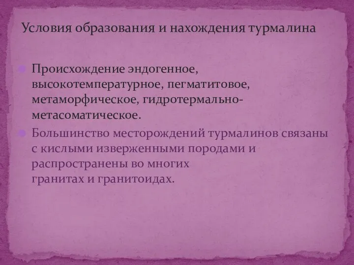 Происхождение эндогенное, высокотемпературное, пегматитовое, метаморфическое, гидротермально-метасоматическое. Большинство месторождений турмалинов связаны с