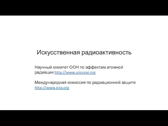 Искусственная радиоактивность Научный комитет ООН по эффектам атомной радиации http://www.unscear.org Международная комиссия по радиационной защите http://www.icrp.org