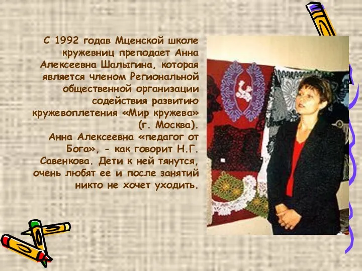 С 1992 годав Мценской школе кружевниц преподает Анна Алексеевна Шалыгина, которая